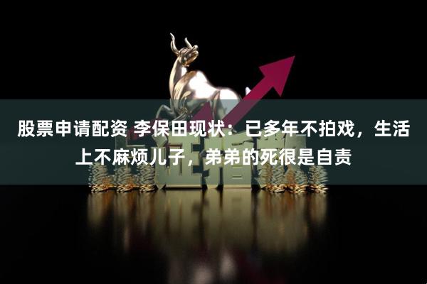 股票申请配资 李保田现状：已多年不拍戏，生活上不麻烦儿子，弟弟的死很是自责