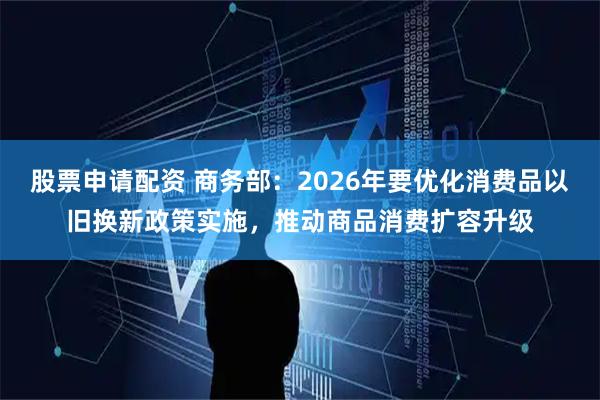 股票申请配资 商务部：2026年要优化消费品以旧换新政策实施，推动商品消费扩容升级