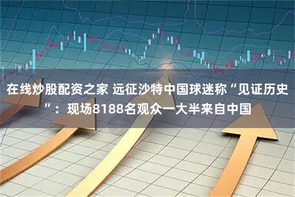 在线炒股配资之家 远征沙特中国球迷称“见证历史”：现场8188名观众一大半来自中国