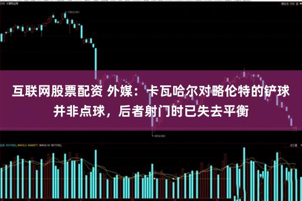 互联网股票配资 外媒：卡瓦哈尔对略伦特的铲球并非点球，后者射门时已失去平衡
