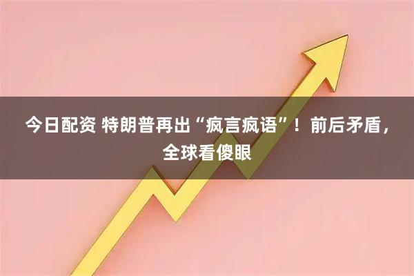 今日配资 特朗普再出“疯言疯语”！前后矛盾，全球看傻眼