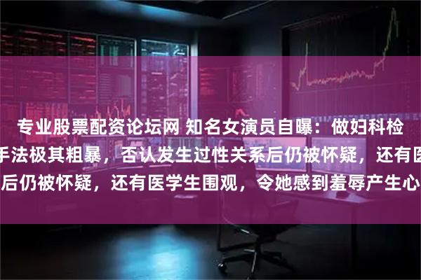 专业股票配资论坛网 知名女演员自曝：做妇科检查时遭恶意盘问，过程手法极其粗暴，否认发生过性关系后仍被怀疑，还有医学生围观，令她感到羞辱产生心理阴影