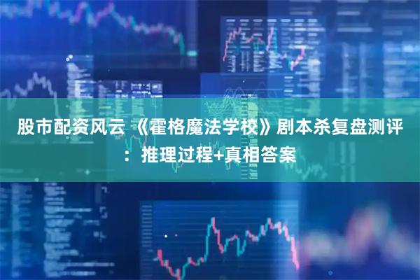 股市配资风云 《霍格魔法学校》剧本杀复盘测评：推理过程+真相答案