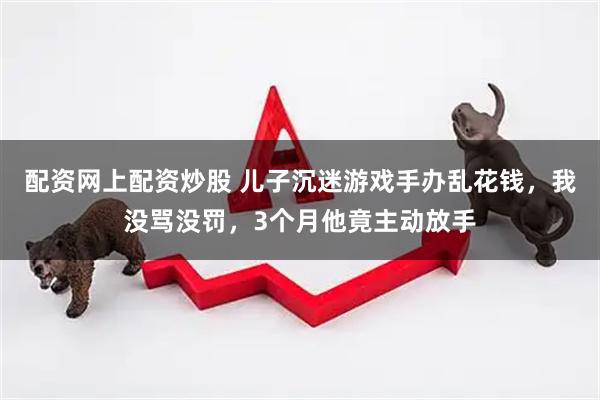 配资网上配资炒股 儿子沉迷游戏手办乱花钱，我没骂没罚，3个月他竟主动放手