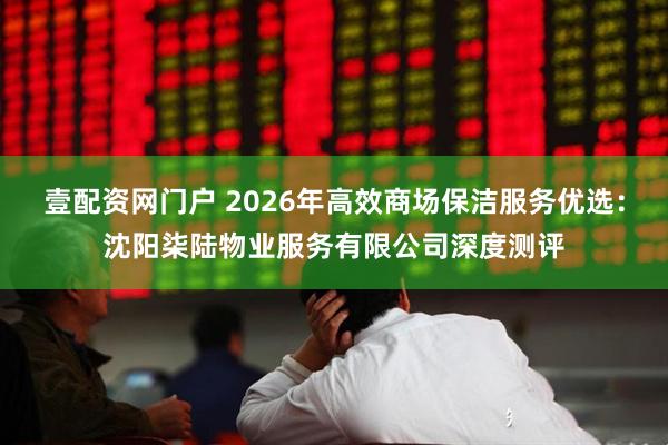 壹配资网门户 2026年高效商场保洁服务优选：沈阳柒陆物业服务有限公司深度测评