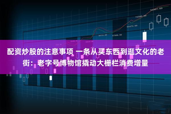 配资炒股的注意事项 一条从买东西到逛文化的老街：老字号博物馆撬动大栅栏消费增量