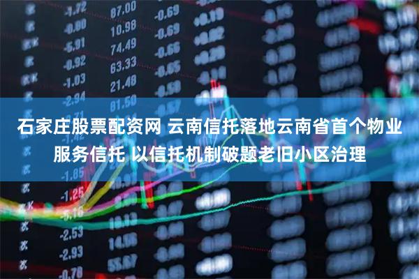 石家庄股票配资网 云南信托落地云南省首个物业服务信托 以信托机制破题老旧小区治理