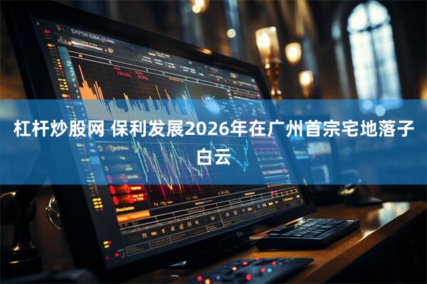杠杆炒股网 保利发展2026年在广州首宗宅地落子白云
