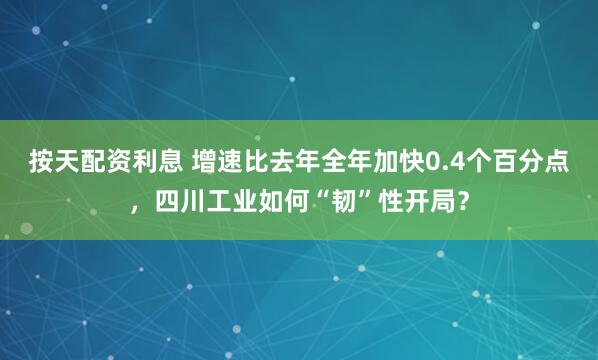 按天配资利息 增速比去年全年加快0.4个百分点，四川工业如何“韧”性开局？
