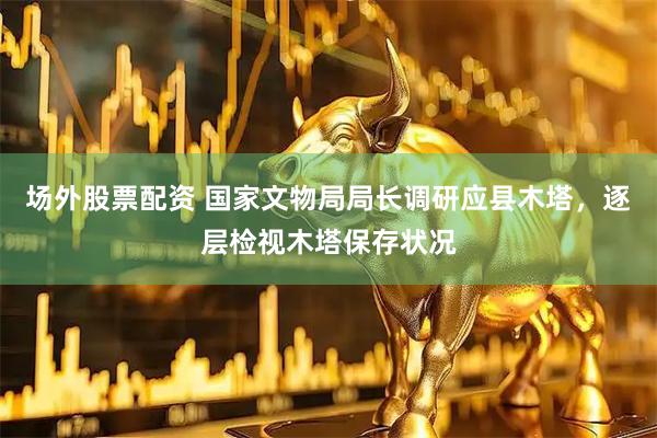 场外股票配资 国家文物局局长调研应县木塔，逐层检视木塔保存状况