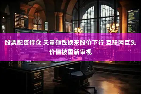 股票配资持仓 天量砸钱换来股价下行 互联网巨头价值被重新审视