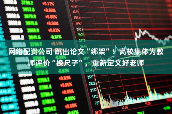 网络配资公司 跳出论文“绑架”！高校集体为教师评价“换尺子”，重新定义好老师